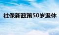 社保新政策50岁退休（社保50岁退休政策）