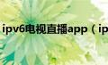 ipv6电视直播app（ipv6网络电视直播网址）