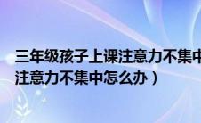 三年级孩子上课注意力不集中怎么办原因（一年级孩子上课注意力不集中怎么办）