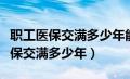 职工医保交满多少年能享受退休待遇（职工医保交满多少年）