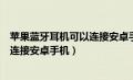 苹果蓝牙耳机可以连接安卓手机充电吗（苹果蓝牙耳机可以连接安卓手机）