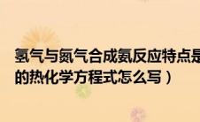 氢气与氮气合成氨反应特点是可逆（氢气跟氮气反应合成氨的热化学方程式怎么写）