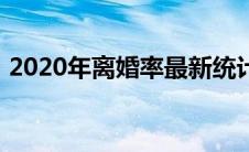 2020年离婚率最新统计表（2020年离婚率）