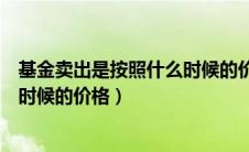 基金卖出是按照什么时候的价格算的（基金卖出是按照什么时候的价格）