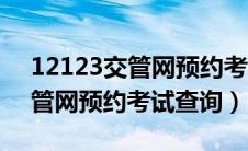 12123交管网预约考试查询不了（12123交管网预约考试查询）