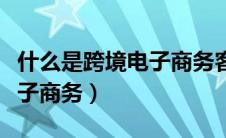 什么是跨境电子商务客户服务（什么是跨境电子商务）