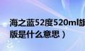 海之蓝52度520ml旗舰版是什么意思（旗舰版是什么意思）