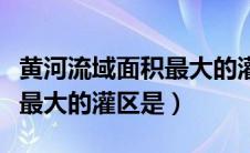 黄河流域面积最大的灌区是啥（黄河流域面积最大的灌区是）