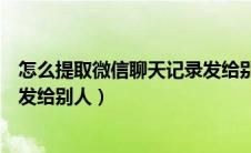 怎么提取微信聊天记录发给别人（如何提取微信聊天记录转发给别人）