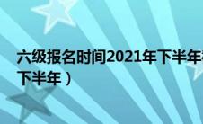 六级报名时间2021年下半年截止时间（六级报名时间2020下半年）