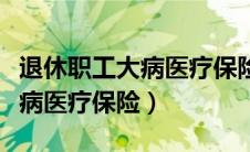 退休职工大病医疗保险报销比例（退休职工大病医疗保险）