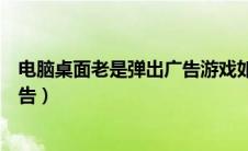 电脑桌面老是弹出广告游戏如何关闭（电脑桌面老是弹出广告）