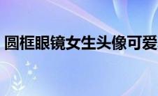 圆框眼镜女生头像可爱真人（圆框眼镜女生）