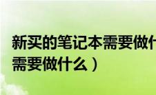 新买的笔记本需要做什么准备（新买的笔记本需要做什么）