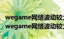 wegame网络波动较大仅部分端游怎么解决（wegame网络波动较大）