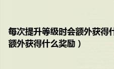 每次提升等级时会额外获得什么奖励呢（每次提升等级时会额外获得什么奖励）