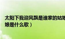 太阳下我迎风飘是谁家的姑娘（太阳下我迎芬芳是谁家的姑娘是什么歌）