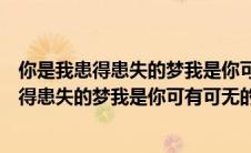 你是我患得患失的梦我是你可有可无的人啥意思（你是我患得患失的梦我是你可有可无的人）