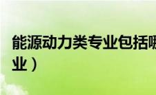 能源动力类专业包括哪些专业（能源动力类专业）