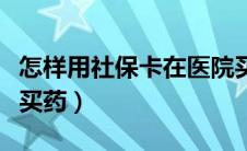 怎样用社保卡在医院买药（社保卡在医院怎么买药）