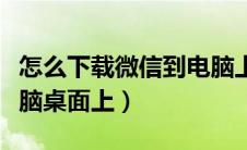 怎么下载微信到电脑上面（怎样下载微信到电脑桌面上）