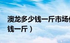 澳龙多少钱一斤市场价2023浙江（澳龙多少钱一斤）