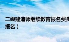 二级建造师继续教育报名费多少（二级建造师继续教育怎么报名）