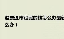 股票退市股民的钱怎么办最新规定（股票退市后股民的钱怎么办）