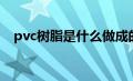 pvc树脂是什么做成的（pvc树脂是什么）