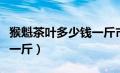 猴魁茶叶多少钱一斤市场价（猴魁茶叶多少钱一斤）