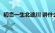 初恋一生北途川 讲什么（初恋一生北途川）