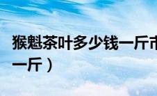 猴魁茶叶多少钱一斤市场价（猴魁茶叶多少钱一斤）