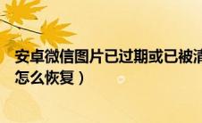 安卓微信图片已过期或已被清理（安卓手机微信图片已过期怎么恢复）