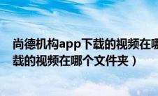 尚德机构app下载的视频在哪个文件夹找（尚德机构app下载的视频在哪个文件夹）