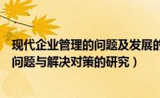 现代企业管理的问题及发展的新趋势（现代企业管理存在的问题与解决对策的研究）