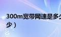 300m宽带网速是多少（100m宽带网速是多少）