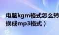 电脑kgm格式怎么转换为mp3（kgm怎么转换成mp3格式）