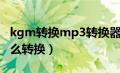 kgm转换mp3转换器知乎（kgm转换mp3怎么转换）