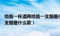 给我一杯酒再给我一支烟是什么歌名（给我一杯酒再给我一支烟是什么歌）