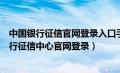 中国银行征信官网登录入口手机需要用什么浏览器（中国银行征信中心官网登录）