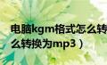 电脑kgm格式怎么转换为mp3（kgm格式怎么转换为mp3）