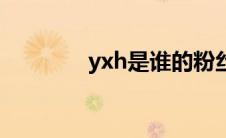 yxh是谁的粉丝（yxh是谁）