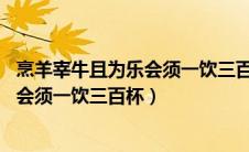 烹羊宰牛且为乐会须一饮三百杯扩展60字（烹羊宰牛且为乐会须一饮三百杯）