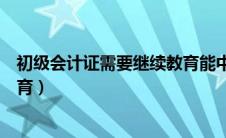 初级会计证需要继续教育能中断吗（初级会计证需要继续教育）