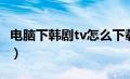 电脑下韩剧tv怎么下载（韩剧tv电脑怎么下载）