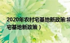 2020年农村宅基地新政策:将有三大新变化!（2020年农村宅基地新政策）