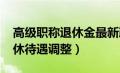 高级职称退休金最新政策2020（高级职称退休待遇调整）