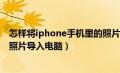 怎样将iphone手机里的照片导入电脑（如何将iphone手机照片导入电脑）