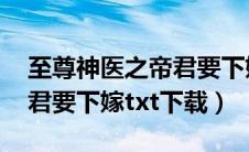 至尊神医之帝君要下嫁 下载（至尊神医之帝君要下嫁txt下载）