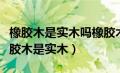 橡胶木是实木吗橡胶木是一种很差的木吗（橡胶木是实木）